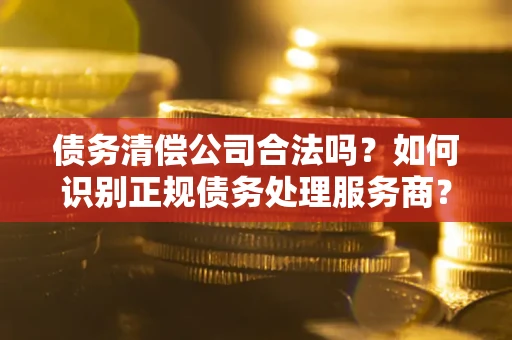 武汉债务清偿公司合法吗？如何识别正规债务处理服务商？