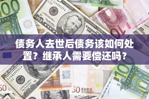 武汉债务人去世后债务该如何处置？继承人需要偿还吗？