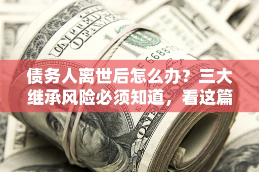 武汉债务人离世后怎么办？三大继承风险必须知道，看这篇就够了