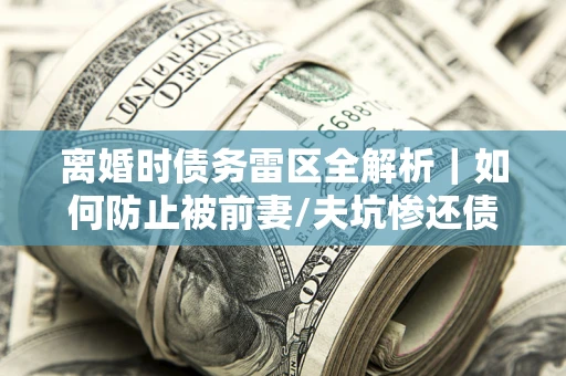 武汉离婚时债务雷区全解析｜如何防止被前妻/夫坑惨还债？