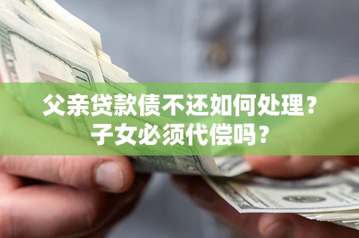 武汉父亲贷款债不还如何处理？子女必须代偿吗？